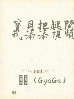 宝贝把腿开大让我添添视频