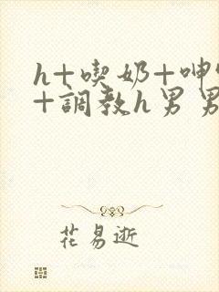 h+吃奶+呻吟+调教h男男