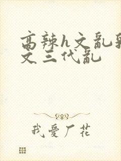 高辣h文乱乳h文三代乱