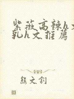 紫薇高辣h文乱乳h文推荐