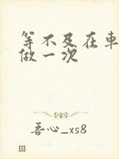 等不及在车里先做一次