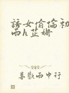 诱女偷伦初尝云雨h芷姗