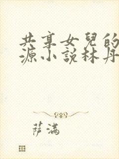 共享女儿的桃花源小说林丹丹