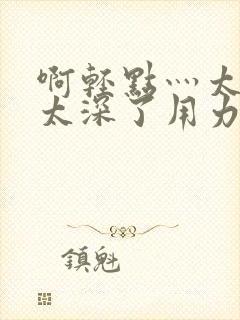 啊轻点灬太粗嗯太深了用力