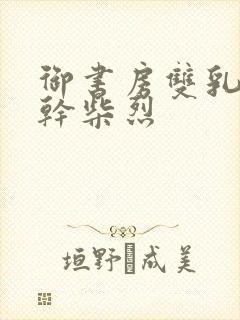 御书房双乳晃动干柴烈