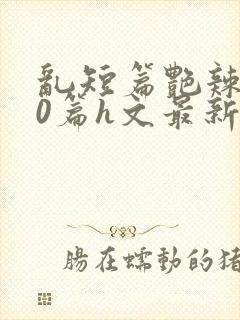 乱短篇艳辣500篇h文最新章节