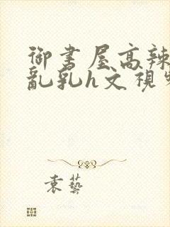 御书屋高辣h文乱乳h文视频