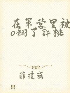 在军营里被cao翻了许桃