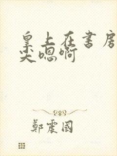 皇上在书房含乳尖嗯啊