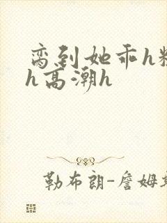 脔到她乖h粗话h高潮h