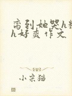 脔到她哭h粗话h好爽作文