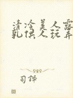 清冷美人露出双乳供人玩弄h文