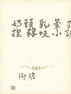 奶头 乳晕 揉捏 啃咬小说