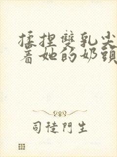 揉捏双乳尖玩弄着她的奶头