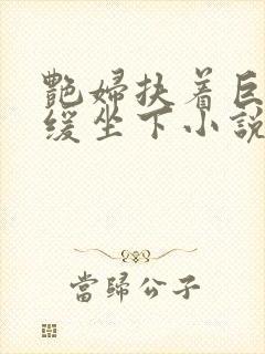 艳妇扶着巨龙缓缓坐下小说