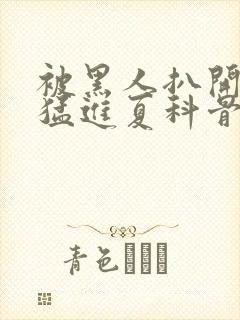 被黑人扒开双腿猛进夏科骨科