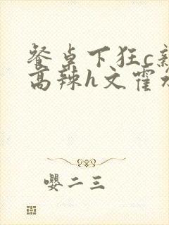 餐桌下狂c亲女高辣h文霍水