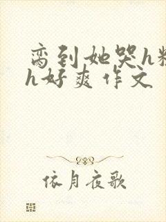 脔到她哭h粗话h好爽作文