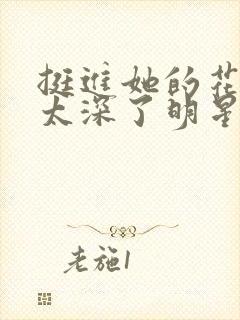 挺进她的花苞啊太深了明星小说