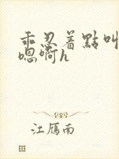 乖忍着点叫出来嗯啊h