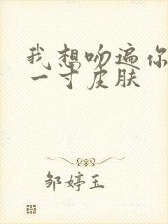 我想吻遍你的每一寸皮肤