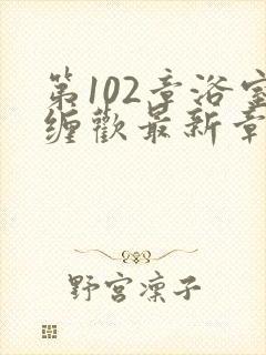 第102章浴室缠欢最新章节更新时间