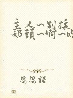 主人~别揉了~奶头~啊~嗯…