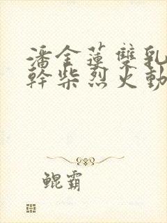 潘金莲双乳晃动干柴烈火动态图