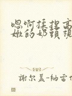 嗯啊揉捏高耸白嫩的奶头视频