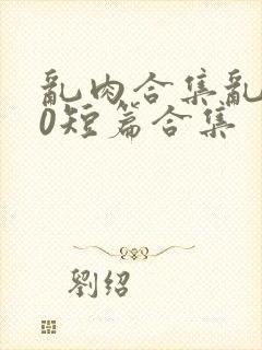 乱肉合集乱500短篇合集