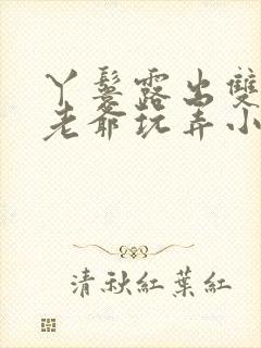 丫鬟露出双乳让老爷玩弄小说