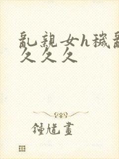 乱亲女h秽乱长久久久