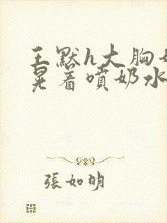 王默h大胸奶头晃着喷奶水h