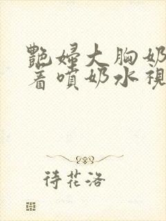 艳妇大胸奶头晃着喷奶水视频