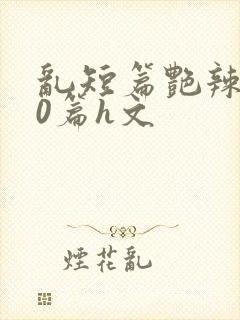 乱短篇艳辣500篇h文