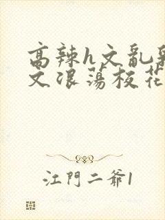 高辣h文乱乳h文浪荡校花小说