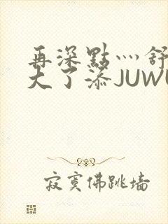 再深点灬舒服灬大了添JUWU