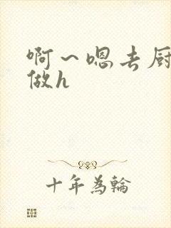 啊～嗯去厨房里做h