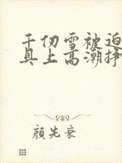 千仞雪被迫在刑具上高潮挣扎小说