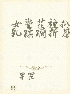 女警花被扒开双乳蹂躏折磨