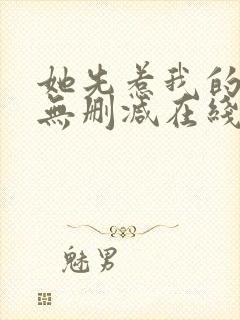 她先惹我的小说无删减在线阅读