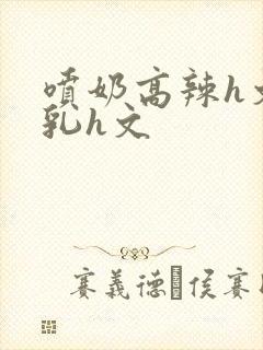 喷奶高辣h文乱乳h文