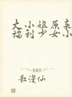 大小姐原来你是福利少女小说