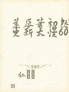 叶辰萧初然刚刚更新太慢600集