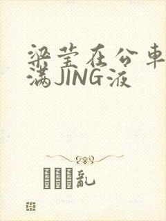 梁莹在公车被灌满JING液