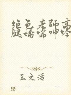 绝色老师高抬玉腿娇喘呻吟小说