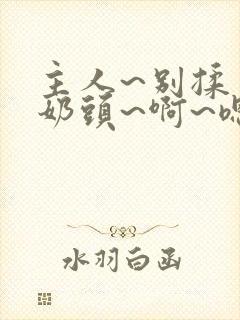 主人~别揉了~奶头~啊~嗯