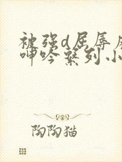 被强d屈辱麻麻呻吟系列小说