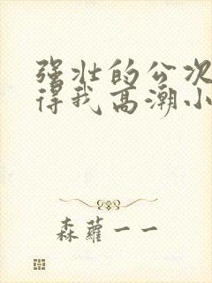 强壮的公次次弄得我高潮小说