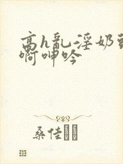 高h乱淫奶头嗯啊呻吟